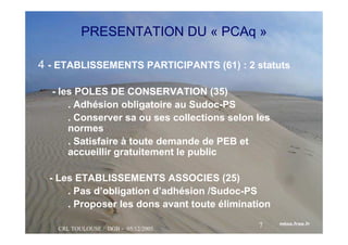 CRL TOULOUSE / DGB - 05/12/2005
7
PRESENTATION DU « PCAq »
4 - ETABLISSEMENTS PARTICIPANTS (61) : 2 statuts
- les POLES DE CONSERVATION (35)
. Adhésion obligatoire au Sudoc-PS
. Conserver sa ou ses collections selon les
normes
. Satisfaire à toute demande de PEB et
accueillir gratuitement le public
- Les ETABLISSEMENTS ASSOCIES (25)
. Pas d’obligation d’adhésion /Sudoc-PS
. Proposer les dons avant toute élimination
 
