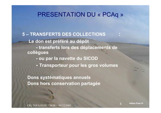CRL TOULOUSE / DGB - 05/12/2005
8
PRESENTATION DU « PCAq »
5 – TRANSFERTS DES COLLECTIONS :
Le don est préféré au dépôt
- transferts lors des déplacements de
collègues
- ou par la navette du SICOD
- Transporteur pour les gros volumes
Dons systématiques annuels
Dons hors conservation partagée
 