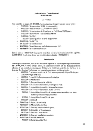 Lferientatiora de Pinvestissement
--0«i‘)-0v-tl-0—0—0«
Les recettes
Sont reportées en crédit 368 457,00 E.Les recettes nouvelles prévues sont les suivantes :
75 156,00Ede Subvention DETR (travaux mairie)
4U000,00 € de subvention CG pour Duclos-Lanoy
33000,00 Ë de subvention dudéputé pour leClub House USMineurs
15000,00 € du SIRFAG »—
rue des Frères Martel
25 000,00 € de TLE
1000,00 € de récupération de prêts du personnel
200 000,00 € de FCTVA
141 000,00 € Œamortissement
414 739,00 € de prélèvement sur le fonctionnement 2013
386 648.00 € d’excédcnts antérieurs
Soit un total de l 331 543.00 € de recette nouvelles, soit avec les recettes en crédits reportées
de 368 457,00 E,cela nous donne une prévision de recettes de 1700 000,00
Les dépenses
Comme pour les recettes, nous avons inscrits en dépenses les crédits reportés pour un montant
de 436 000,00 E. Comme chaque année, les dépenses nouvelles ont été discutées avec les
adjoints et les conseillers municipaux délégués, la Directrice générale des Services et le
directeur des Services Techniques. Les propositions retenues sont les suivantes :
60 000,00 € : achat du terrain rue A. Coët pour augmenter le disponible du parc
Culturel Georges PRI-ÏTRE.
14000,00 € :
l0 000,00 € :
25 000,00 €
35 000,00 €
33 000,00 € :
70 000,00 €
7 000,00 €
5 500,00 €
10000,00 € :
363 000,00 € :
420 000,00 €
120 000,00 € :
20 000,00 € :
18500,00 €
240 000,00 €
l 15000,00 €
7 000,00 €
matériel informatique et technologique
Malbuisson
: Renouvellement de véhicule
: Acquisition de matériel pour Espaces Verts
Acquisition de matériel Services Techniques
: Acquisition de matériel ALSH-Colonies
: Acquisition de matériel de bureau, nous renouvelons tout notre
matériel pour se mettre aux normes
: Acquisition de matériel de sport
CHSCT
Ecole Duclos Lanoy
: Mairie Salle des fêtes
Travaux bâtiments municipaux
Cimetière et Columbarium
: Travaux Centre Social
: Travaux installations sportives
: voiries et trottoirs
: Reversement deTLE
10
 