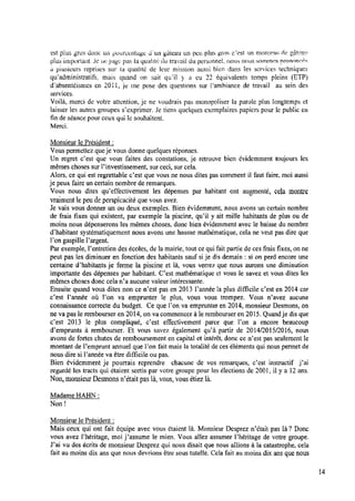 est plus gros donc ‘un potlrcetitage tl‘un gâteau un peu plus gros c’est un morceau de gâteau
plus important. Je iie-jugi; pas la qualité du travail du personnel. nous nous sommes pronoruîés
a pitisieurs reprises sur la ciualitc de leur mission aussi bien dans les services techniques
quadministratifs. mais quand on sait qu‘il y a eu 22 équivalents temps pleins (ETPÏ;
Œabsentéisntes en 201i, je me pose des questions sur l’ambiance de travail au sein des
services.
Voilà, merci de votre attention, je ne voudrais pas monopoliser la parole plus longtemps et
laisser les autres groupes s’exprimer. Je tiens quelques exemplaires papiers pour le public en
ﬁn de séance pour ceux qui le souhaitent.
Merci.
Monsieur lePrésident :
Vous permettez queje vous donne quelques réponses.
Un regret c’est que vous faites des constations, je retrouve bien évidemment toujours les
mêmes choses sur Pinvestissement, sur ceci, sur cela.
Alors, ce qui est regrettable c’est que vous ne nous dites pas comment il faut faire, moi aussi
je peux faire uncertain nombre de remarques.
Vous nous dites qu’effectivement les dépenses par habitant ont augmenté, cela montre
vraiment lepeudeperspicacité que vous avez.
Je vais vous donner un ou deux exemples. Bien évidemment, nous avons un certain nombre
de frais ﬁxes qui existent, par exemple la piscine, qu’il y ait mille habitants de plus ou de
moins nous dépenserons les mêmes choses, donc bien évidemment avec le baisse du nombre
d’habitant systématiquement nous avons une hausse mathématique, cela ne veut pas dire que
l’ongaspille l’argent.
Par exemple, Pentretien des écoles, de lamairie,tout cequi fait partie de ces frais ﬁxes, onne
peut pas les diminuer en fonction des habitants sauf sije dis demain : si on perd encore une
centaine d’habitants je ferme la piscine et là, vous verrez que nous aurons une diminution
importante des dépenses par habitant. C’est mathématique et vous le savez et vous dites les
mêmes choses donc cela n’a aucune valeur intéressante.
Ensuite quand vous dites non ce n’est pas en 2013 l’anne’e la plus difﬁcile c’est en 2014 car
c’est 1’anne'e où l’on va emprunter le plus, vous vous trompez. Vous n’avez aucune
connaissance correcte du budget. Ce que l’on va emprunter en2014, monsieur Desmons, on
ne va pas le rembourser en 2014, on va commencer à lerembourser en 2015. Quandje dis que
c’est 2013 le plus compliqué, c’est effectivement parce que l’on a encore beaucoup
d’emprunts à rembourser. Et vous savez également qu’à partir de 2014/2015/2016, nous
avons de fortes chutes de remboursement en capital et intérêt, donc ce n’est pas seulement le
montant de Pemprunt annuel que l’on fait mais la totalité de ces éléments qui nous permet de
nous dire si l’année va être difﬁcile ou pas.
Bien évidemment je pourrais reprendre chacune de vos remarques, c’est instructif j’ai
regardé les tracts qui étaient sortis par votre groupe pour les élections de 2001, il y a 12ans.
Non,monsieur Desmons n’était pas là,vous, vous étiez là.
Madame HAHN :
Non !
Monsieur le Président :
Mais ceux qui ont fait équipe avec vous étaient là. Monsieur Desprez n’était pas là? Donc
vous avez Phéritage, moi j’assume le mien. Vous allez assumer Phéritage de votre groupe.
J’ai vu des écrits de monsieur Desprez qui nous disait que nous allions à la catastrophe, cela
fait au moins dix ans que nous devrions être sous tutelle. Cela fait au moins dix ans que nous
 
