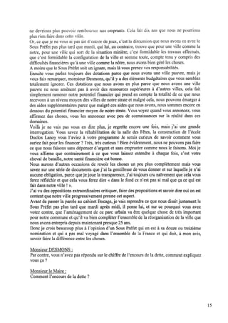 ne devrions plus pouvoir rembourser nus emprunts. Cela fait dix ans que nous ne pourrions
plus rienfaire dans cette ville,
Or, ce que je ne vous ai pas dit dentree dejeux, c’est la discussion que nous avons eu avec le
Sous Préfet pas plus tard que mardi, qui lui, au contraire, trouve que pour une ville comme la
notre, pour une ville qui sort de la situation minière, c’est formidable les travaux effectués,
que c’est formidable la conﬁguration de la ville et somme toute, compte tenu y compris des
difﬁcultés ﬁnancières qu’à une ville comme la nôtre,nous avons biengéré les choses.
A moins que le Sous Préfet soit un ignare, mais là vous prenez vos responsabilités.
Ensuite vous parlez toujours des dotations parce que nous avons une ville pauvre, mais je
vous fais remarquer, monsieur Desmons, qu’il y a des éléments budgétaires que vous semblez
totalement ignorer. Ces dotations que nous avons en plus parce que nous avons une ville
pauvre ne nous amènent pas à avoir des ressources supérieures à d’autres villes, cela fait
simplement ramener notre potentiel ﬁnancier qui prend en compte la totalité de ce que nous
recevons à un niveau moyen des villes de notre strate et malgré cela, nous pouvons émarger à
des aides supplémentaires parce que malgré ces aides que nous avons, nous sommes encore en
dessous du potentiel ﬁnancier moyen de notre strate. Vous voyez quand vous annoncez, vous
afﬁrmez des choses, vous les annoncez avec peu de connaissances sur la réalité dans ces
domaines.
Voilà je ne vais pas vous en dire plus, je regrette encore une fois, mais j’ai une grande
interrogation. Vous savez la réhabilitation de la salle des Fêtes, la construction de l’école
Duclos Lanoy vous l’aviez à votre programme Je serais curieux de savoir comment vous
auriez fait pour les ﬁnancer ? Très, très curieux !Bienévidemment, nous ne pouvons pas faire
ce que nous faisons sans dépenser d’argent et sans emprunter comme nous le faisons. Moije
vous afﬁrme que contrairement à ce que Vous laissez entendre à chaque fois, c’est votre
cheval de bataille,notre santé ﬁnancière est bonne.
Nous aurons d’autres occasions de revoir les choses un peu plus complètement mais vous
savez sur une série de documents que j’ai la gentillesse de vous donner et sur laquelle je n’ai
aucune obligation, parce queje joue la transparence, j’ai toujours cru naïvement que cela vous
ferez réﬂéchir et que cela vous ferez dire <<dans le fond ce n’est pas si mal que ça ce qui est
fait dans notre ville !».
J’ai vu des oppositions extraordinaires critiquer, faire des propositions et savoir dire oui onest
content que notre Ville progressivement prenne cet aspect.
Avant de passer la parole au cabinet Bocage, je vais reprendre ce que nous disaitjustement le
Sous Préfet pas plus tard que mardi après midi, il pense lui, et sur ce pourquoi vous avez
votez contre, que Paménagement de ce parc urbain va être quelque chose de très important
pour notre commune et qu’il va bien compléter l’ensemble de la réorganisation de laville que
nous avons entrepris depuis maintenant presque 25 ans.
Donc je crois beaucoup plus à Popinion d’un Sous Préfet qui en est à sa douze ou treizième
nomination et qui a pas mal voyagé dans l’ensemble de la France et qui doit, à mon avis,
savoir faire la différence entre les choses.
Monsieur DESMONS :
Par contre, vous n’avez pas répondu sur le chiffre de l’encours de la dette, comment expliquez
vous ça ?
Monsieur leMaire :
Comment l’encours de la dette ?
15
 