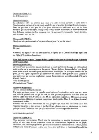 Monsieur DES;ÏONS :
i.adifférence entre
Monsieur leMaire :_
La différence entre les chiffres que ‘vous avez; entre Fannée dernière et cette année Î’
Simplement de ma faute, j’ai mal repris un chiffre qui m’avait été donné par Benoit,j’assume.
Mais ce que vous n’avez pas dit, c’est qu’en refaisant tout cela vous avez, sur les deux
tableaux que vous avez repris. vous pouvez voir qu’en fait, maintenant, le désendettement se
fera de bonne manière et même beaucoup plus vite que nous l’avions espéré l’année dernière,
cela vous ne l’avez pas dit.
Monsieur DESMONS :
Nonje ne suis pas de cet avis, c’est pour cela que je ne l’ai pas dit. Merci.
Monsieur le Président :
Derien.
Comme il n’y a pas de vote sur cette question, je signale que le Conseil Municipal a pris acte
duDébat d’Orientation Budgétaire.
Parc de Pespace culturel Georges Prêtre : présentation par le cabinet Bocage de Pétude
environnementale
Monsieur le Président :
Je vais si vous le permettez passer maintenant la parole au Cabinet Bocage qui est le cabinet
qui travaille sur le réaménagement du parc de l’Espace Culturel Georges Prêtre, pour lequel
nous avons acheté un terrain pour pouvoir mieux réaménager. Ce n’est pas encore dans les
plans, je vous signale également que cette étude est ﬁnancée à 80%par le Conseil Général et
que les travaux qui suivront enplusieurs phases, 3 ans minimum, seront ﬁnancés à 40%par le
Conseil Général.
Vous avez laparole.
(Présentation de Fétude.)
Monsieur le Président :
Je vous remercie de la présentation.
Il y a des questions à poser. Je rappelle quand même qu’en deuxième partie vous avez toute
une série de propositions, ce qui ne veut pas dire que ces propositions vont être prises en
compte à cent pour cent. Comme il a éte’ dit, il y a plusieurs propositions différentes, plusieurs
aménagements différents et tout cela vacontinuer à setravailler. Mais il y a déjà eudutravail
considérable de fait.
Comme vous le voyez maintenant de visu, j’espère que vous êtes convaincus qu’il faut
vraiment travailler ceparc urbain et que laville ena besoin, que ces habitants enont besoin
puisque ce que l’on fait ce n’est pas pour nous mais c’est surtout pour les habitants.
Avez-vous des questions ?
Monsieur DESMONS :
Oui, quelques commentaires. Merci pour la présentation. Je voulais simplement rappeler
même si nous nous étions prononcés contre un investissement important sur ce projet.
D’ailleursc’est une des propositions que vous avez oublié dementionner tout à l’heure, même
si nous nous étions prononcés contre, nous étions pour cette étude et étant donné la qualité du
16
 