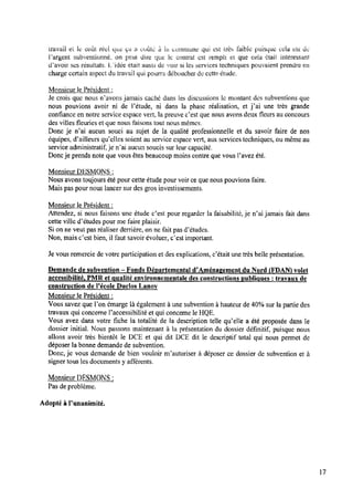 travail et le coût réel que” a. coûte âila commune qui est très faible puisque cela est de
Ïargent subventionné, on peut dire titre le contrat est rempli et que cela était intéressant
devoir ses résultats. L"idée etait aussi de voir si les services techniques pouvaient prendre en
charge certain aspect du travail qui pourra déboucher de cette étude.
Monsieur le Président :
Je crois que nous n’avons jamais cache dans les discussions le montant des subventions que
nous pouvions avoir ni de Fétude, ni dans la phase réalisation, et j’ai une très grande
conﬁance en notre service espace vert, la preuve c’est que nous avons deux ﬂeurs au concours
des villes ﬂeuries et que nous faisons tout nous mêmes.
Donc je n’ai aucun souci au sujet de la qualité professionnelle et du savoir faire de nos
équipes, d’ailleurs qu'elles soient auservice espace vert, aux services techniques, oumême au
service administratif,je n’ai aucun soucis sur leur capacité.
Doncje prends note que vous êtes beaucoup moins contre que vous l’avez été.
Monsieur DESMONS :
Nous avons toujours été pour cette étude pour voir ceque nous pouvions faire.
Mais pas pour nous lancer sur des gros investissements.
Monsieur le Président :
Attendez, si nous faisons une étude c’est pour regarder la faisabilité, je n’ai jamais fait dans
cette ville d’études pour me faire plaisir.
Si on ne veut pas réaliser derrière, on ne fait pas d’études.
Non, mais c’est bien, il faut savoir évoluer, c'est important.
Je vous remercie de votre participation et des explications, c’était une très belle présentation.
Demande de subvention —Fonds Départemental d’Aménagement du Nord (FDAN) volet
accessibilité, PMR et qualité environnementale des constructions publiques : travagux de
construction de l’école Duclos Lanov
Monsieur le Président :
Vous savez que l’on émarge là également à une subvention à hauteur de 40%sur la partie des
travaux qui concerne Paccessibilité et qui concerne le HQE.
Vous avez dans votre ﬁche la totalité de la description telle qu’elle a été proposée dans le
dossier initial. Nous passons maintenant à la présentation du dossier déﬁnitif, puisque nous
allons avoir très bientôt le DCE et qui dit DCE dit le descriptif total qui nous pennet de
déposer la bonne demande de subvention.
Donc,je vous demande de bien vouloir nfautoriser à déposer ce dossier de subvention et à
signer tous les documents y afférents.
Monsieur DESMONS :
Pas de problème.
Adopté à Punanimité.
17
 