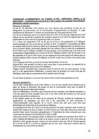 Communauté dAggiomération du Douaisis LCAD) : délibération relative à la
gouvernance —composition du conseil de la CAD à compter du prochain renouvellement
général des conseils municimux
Monsieur le Président :
La loi du l6 décembre 2010 prévoit que nous devons nous prononcer ou pas sur un
changement de gouvernance de la Communauté d’Agglomération du Douaisis. ll s’agit
simplement de déterminer lenombre de représentants des villes pour gérer laCAD.
Ou l’on ne se prononce pas et l’on restera selon la loi à 81 ou 82élus qui siègeront à la CAD
élaboré sur un accord de la majorité des membres actuels dela CAD et la majorité des villes
représentant les deux tiers de la population totale ou Pinverse.
Il y a donc une proposition à 8l ou 82 qui est la loi ou une proposition à 61 délégués
communautaires qui est un accord qui pourrait se faire. Je rappelle à Passemblée que début
des années 2000 avant de mettre en place la Communauté dïägglomération du Douaisis nous
avons eu moult débats, quelquefois passant des nuits entières, dans le cadre de la préparation
de la CAD et qu’à l'époque, président de mon groupe, j’avais proposé que l’on reste à une
communauté Œagglomération au niveau de 60 à 61 délégués comme l’ont fait d’autres et ne
pas permettre à ce que laville centre est une hégémonie trop forte puisqu’elle détient pour le
moment quelque chose comme l8 délégués sur les 81et que l’on revienne à des choses plus
sérieuses.
J’ai, à Pépoque, été battu, je ne m’en suis pas senti humilié,c’est la vie.
Aujourd’hui, cette question revient et nous avons donc à nous prononcer. La majorité de la
CAD s’est prononcée pour revenir à 61 délégués.
Chaque conseil municipal doit s’exprimer avant le mois de juin sur cette question. Je sais
qu’i1 y a des appréciations différentes, y compris dans les groupes, les votes n’ont pas été
identiques, donc chacun se prononcera de la manière dont illejuge.
Je vous laisse la parole si vous avez des choses à dire, ensuite nous passerons auvote.
Monsieur DESMONS :
J’ai un petit commentaire sur la CAD. Même si on n’est pas satisfait d’une instance qui se
place au dessus et forcement fait perdre un peu de souveraineté, selon moi on prend le
maximum de pouvoir dans cette instance.
Jean Luc Mélenchon, José Bové, pas forcément très pro européen, sont députés européens et
c’est une façon de faire entendre leurs voix et de voter contre des mesures en tout cas de
proposer des solutions alternatives.
Il me semble quand on est maire de la commune de Waziers, au-delà de sïntéresser au
département, au parlement, qui sont tout à fait respectable, on doit sïntéresser à
Pintercommunalité dans laquelle on se trouve surtout que cela peut jouer bien plus
directement sur lebienêtre etletravail deses habitants.
Je comprends très bien qu’il peut y avoir des questions de santé, vraiment, mais le choix de
quitter cette instance là nous a surpris, la CAD, surtout qu’il était déjà, selon nous, tout à fait
anormal étant donné la position géographique et Fimportance de notre commune que vous
n’ayez pas été nommé Vice Président à la CAD en2008.
Alors, pour revenir à la question posée, la réduction du nombre de conseillers de la CAD et
dans Fobjectif de réduction des coûts et de réduire un peu la part de la ville centre dans les
décisions, notre groupe est pour, surtout que notre poids en tant que ville de Waziers passant
de 4 sur 81 ou 82 à 3 sur 60 ne changera pas du tout, mais voilà nous voulions faire ce
commentaire sur votre décision récente.
18
 