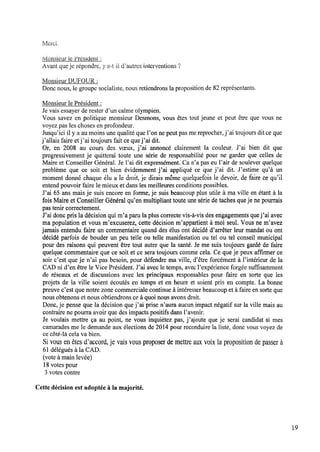 Merci.
ivlonsieur le Président :
Avant queje répondre, y awt il dfautres interventions ‘î
Monsieur DUFOUR :
Donc nous, le groupe socialiste, nous retiendrons la proposition de 82représentants.
Monsieur le Président :
Je vais essayer de rester d’un calme olympien.
Vous savez en politique monsieur Desmons, vous êtes tout jeune et peut être que vous ne
voyez pas les choses en profondeur.
Jusqu’ici il y a au moins une qualité que l’on nepeut pas mereprocher, j’ai toujours dit ceque
j’al1ais faire etj’ai toujours fait cequej’ai dit.
Or, en 2008 au cours des vœux, j’ai annoncé clairement la couleur. J’ai bien dit que
progressivement je quitterai toute une série de responsabilité pour ne garder que celles de
Maire et Conseiller Général. Je l’ai dit expressément. Ca n’a pas eu l’air de soulever quelque
problème que ce soit et bien évidemment j’ai appliqué ce que j’ai dit. J’estime qu’à un
moment donné chaque élu a le droit, je dirais même quelquefois le devoir, defaire ce qu’il
entend pouvoir faire le mieux et dans les meilleures conditions possibles.
J’ai 65 ans mais je suis encore en forme, je suis beaucoup plus utile à ma ville en étant à la
fois Maire etConseiller Général qu’en multipliant toute une série de taches queje nepourrais
pas tenir correctement.
J’ai donc pris la décision qui m’a parula plus correcte vis-à-vis des engagements quej’ai avec
mapopulation et vous m’excuserez, cette décision m’appartient à moi seul. Vous ne m’avez
jamais entendu faire un commentaire quand des élus ont décidé d’arrêter leur mandat ou ont
décidé parfois de bouder un peu telle ou telle manifestation ou tel ou tel conseil municipal
pour des raisons qui peuvent être tout autre que la santé. Je me suis toujours gardé de faire
quelque commentaire que ce soit et ce sera toujours comme cela. Ce que je peux afﬁrmer ce
soir c’est que je n’ai pas besoin, pour défendre ma ville, d’être forcément à l’intérieur de la
CAD ni d’en être le Vice Président. J’ai avec le temps, avec Pexpérience forgée sufﬁsamment
de réseaux et de discussions avec les principaux responsables pour faire en sorte que les
projets de la ville soient écoutés en temps et en heure et soient pris en compte. La bonne
preuve c’est que notre zone commerciale continue à intéresser beaucoup et à faire en sorte que
nous obtenonset nous obtiendrons ce à quoi nous avons droit.
Donc,je pense que la décision que j’ai prise n’aura aucun impact négatif sur la ville mais au
contraire ne pourra avoir que des impacts positifs dans l’avenir.
Je voulais mettre ça au point, ne vous inquiétez pas, j’ajoute que je serai candidat si mes
camarades me le demande aux élections de 2014 pour reconduire la liste, donc vous voyez de
ce côté-là cela va bien.
Sivous enêtes d’accord, je vais vous proposer demettre aux voix laproposition depasser à
61 délégués à la CAD.
(vote à mainlevée)
18votes pour
3 votes contre
Cette décision est adoptée à la majorité.
l9
 
