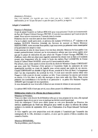Monsieur in, Président ‘
Oui, c'est normal, fat regrette que vous netiez pas la, jë‘ voulais VOLîS ‘souhaiter votre
anniversaire.je ne l’ai pas ‘fait pour ne pas dire que j’en proﬁte,je regrette.
Adopté à Punanimité.
Monsieur le Président :
Avant de passer la parole au Cabinet BOCAGE pour nous présenter l'étude environnementale
du Parc de l’Espace Culturel Georges PRÊTRE, il vient de nous annoncer qu’il aura un peu de
retard. Nous verrons comment on Pintercale dans la réunion.
Permettez-moi de vous faire part de deux informations.
J’ai eu le plaisir mardi après-midi, en présence de madame SPYCHALA, le” Adjointe et de
madame OLIVIER Directrice Générale des Services de recevoir en Mairie Monsieur
DESTOUCHES, notre nouveau Sous-préfet, à qui nous avons pu présenter notre municipalité
et lui présenter nos projets à venir.
Cette entrevue de plus de deux heures s’est très bien déroulée. Monsieur le Sous-préfet s’est
montré particulièrement intéressé par la restructuration urbaine que nous avons opérée ainsi
que par le projet de réalisation du parc urbain de l’Espace Culturel Georges PRETRE. Il a
d’ailleurs voulu aller sur place pour regarder comment les choses vont se faire et il souhaite
revenir plus longuement aﬁn de visiter le lycée des métiers Paul LANGEVIN, le Centre
Social et Culturel Henri MARTEL ainsi que le Commissariat de police.
Par ailleurs, nous avons appris la triste nouvelle du décès deMonsieur Claude CORVISART
qui nous avait fait l’honneur d’être présent à l’exposition ﬁnale du centenaire de notre
municipalité ouvrière au cours de laquelle nous avions exposé une partie de ses œuvres.
Claude CORVISART est décédé à Pâge de 90 ans, retraité de la Voix de Nord, il a longtemps
était l’un des responsables du syndicat du livre. ll avait aussi travaillé comme tôlier chez
Peugeot à Lille avant de devenir sculpteur sur tôle. Vous connaissez les œuvres qui existent
en mairie, à la fois dans la salle des mariages et dans notre salle des Fêtes. Nous avons
présenté nos condoléances à la famille et en particulier à sa petite ﬁlle Madame Virginie
ANSART qui s’occupait de ses expositions.
Je vous demande de vous lever aﬁn d’observer une minute desilence en son souvenir.
Lecabinet BOCAGEn’étant pas arrivé, nous allons passer à la délibération suivante.
Délibération relative à la réforme des rythmes scolaires
Monsieur le Président :
Vous avez dans votre dossier la délibération telle que je vous propose de la voter, elle reprend
les grandes lignes de ce que je vous ai expliqué au dernier conseil municipal.
Avez des remarques? Sinon nous allons passer au vote pour demander au Directeur des
services académiques du Nord une dérogation pour mettre en place la réforme du rythme
scolaire à la rentrée de septembre 2014, avec l’élaboration d’un Projet Educatif ‘lerritorial
(PET).
Je vous rappelle que cette proposition avait été adoptée à l’unanimité par Pensemble des
enseignants de la ville, directeurs et maîtres, et ainsi que les parents d'élèves membres des
conseils d’écolcs.
Monsieur DESMSONS :
Pas de problème, pas dbbjection.
 