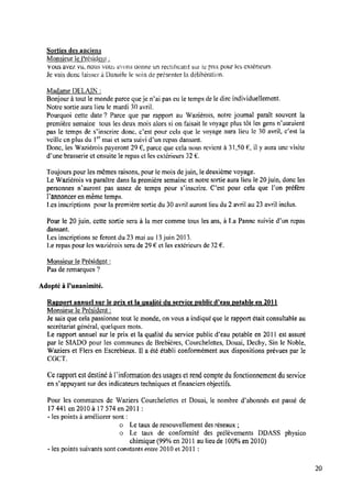 Sorties des anciens
Monsieur le Président;
Vous avez vu. nous vous aivorts donne un rectihctttitsuz le prix pour les extérieurs.
Je vais donc laisser à Danièle le soin de présenter la délibération.
Madame DELAlN :
Bonjour à tout le monde parce queje n’ai pas eu le temps de le dire individuellement.
Notre sortie aura lieu lemardi 30avril.
Pourquoi cette date ‘.7 Parce que par rapport au Waziérois, notre journal paraît souvent la
première semaine tous les deux mois alors si on faisait le voyage plus tôt les gens n’auraient
pas le temps de s‘inscrire donc, c‘est pour cela que le voyage aura lieu 1c30 avril, c’est la
veille en plus du 1°‘ mai et sera suivi d’un repas dansant.
Donc, les Waziérois payeront 29 6, parce que cela nous revient à 31,50 il y aura une visite
d'une brasserie et ensuite le repas et les extérieurs 32€ .
Toujours pour les mêmes raisons, pour le mois dejuin, le deuxième voyage.
Le Waziérois va paraître dans la première semaine et notre sortie aura lieu le20juin, donc les
personnes n’auront pas assez de temps pour s’inscrire. C’est pour cela que l’on préfère
l’annoncer enmême temps.
1.es inscriptions pour la première sortie du 30 avril auront lieudu2 avril au 23 avril inclus.
Pour le 20juin, cette sortie sera à la mer comme tous les ans, à La Panne suivie d’un repas
dansant.
Les inscriptions se feront du 23 mai au 13juin 2013.
Le repas pour les waziérois sera de 29 € et les extérieurs de 32 € .
Monsieur le Président :
Pas de remarques ‘.7
Adopté à l'unanimité.
Rapport annuel sur le prix et la qualité dîuservigmblic d’eau potable en 2011
Monsieur le Président :
Je sais que cela passionne tout le monde, on vous a indiqué que le rapport était consultable au
secrétariat général, quelques mots.
Le rapport annuel sur le prix et la qualité du service public d’eau potable en 2011 est assuré
par le SlADO pour les communes de Brebières, Courchelettes, Douai, Dechy, Sin le Noble,
Waziers et Fiers en Escrebieux. 1la été établi conformément aux dispositions prévues par le
CGCT.
Cerapport est destiné à lïnformationdes usages etrend compte dufonctionnement duservice
en s’appuyant sur des indicateurs techniques et ﬁnanciers objectifs.
Pour les communes de Waziers Courchelettes et Douai, le nombre d’abonne's est passe’ de
17441 en 2010 à 17574 en 2011:
-les points à améliorer sont :
o Letaux de renouvellement des réseaux ;
o Le taux de conformité des prélèvements DDASS physico
chimique (99% en 2011 au lieude 100%en 2010)
-les points suivants sont constants entre 2010 et 2011 :
20
 
