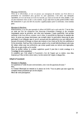 Monsieur D E S M Q Ë ;
Donc en le rclonnulant, en lait on permet aux entreprises de racheter ‘aux bons élèves la
possibilité de consommer plus qtﬂellcs ne sont autorisées, c°est donc une démarche
capitaliste, en tout cas basée sur la loi du marché, qui vient au secours de notre planète. C’est
un peu surprenant mais en fait si cela marche, et que cela force un plus grand nombre à faire
des économies ct que cela fait des recettes supplémentaires pour la commune, nous sommes
poun
Monsieur le Président :
Effectivement,je ne vais pas reprendre le débat à KYOTO qui a sorti cette loi. C’est de faire
en sorte que soit les entreprises font beaucoup d’économies d’énergie et des avancées
importantes contre la pollution, soit elles sont surtaxées. ljautre possibilité c’est qu’elles
rachètent à des bons élèves, comme vous le dites, la possibilité de diminuer le montant des
taxes. Je pense que jusque maintenant, par exemple parmi les particuliers beaucoup de gens
participent à ces échanges sans le savoir, puisque pour les particuliers ceux qui réalisent ces
travaux d’économie d’énergie ne disent pas toujours à leur client qu’ils font ces certiﬁcats et
ils les revendent. Sauf que bien évidemment quand on les revend individuellement cela à peu
de valeur, même pour une collectivité, par contre quand toutes ces valeurs sont regroupées,
elles ont un autre poids sur le marché.
Donc je préfère utiliser le système capitaliste quand il peut être à notre avantage et à
l’avantage de notre population.
Je considère que c’est adopté à l’unanimité, c’est de Pargent qui va rentrer, vous dites
toujours qu’il faut en faire rentrer alorsj’en fais rentrer de Fargent, à chaque fois.
Adopté à Punanimité
Monsieur le Président :
Les questions à l’ordre dujour sont terminées, avez-vous des questions diverses ?
Non.
Le Conseil Municipal est terminé et la séance est levée. Vous ne partez pas sans signer les
comptes rendus précédents qui ont été adoptés.
Merci de votre participation.
22
 