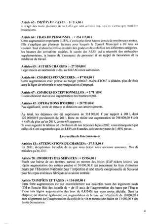 Article 63 ; IMPÔTS ET TAXES .—
1a 214,00 e‘
il ïagit des tzixes pluviales; de la (LAT) qlll «sont arrivées trop laid et sanioui. que nous les‘
recaiculons.
Article 64 : FRAIS DEPERSONNEL z+ 234 117,00€
Cette augmentation représente 5,18%, c’est la plus forte hausse depuis de nombreuses années.
Elle s’explique par plusieurs facteurs pour lesquels le Conseil Municipal a été tenu au
courant. Tout d’abord la remise cn ordre des grades et des échelons des différentes catégories,
les hausses des cotisations sociales, le succès des ALSH qui a nécessité des embauches
supplémentaires, la hausse de l’assurancc du personnel et un rappel de facturation de la
médecine du travail.
Articles 65 : AUTRES CHARGES : -27 510,00 €
Léger moins en indemnités d’élu, au SIRFAG et en subvention.
Article 66 : CHARGES F I N A N C I È R E S : + 87 910,00 €
Cette augmentation était prévue au budget primitif. Moins d'ICNE à déduire, plus de frais
avec laligne de trésorerie et une renégociation d’emprunt.
Article 67 : CHARGES EXCEPTIONNELLES : + 2 711,00 €
Essentiellement dues à une augmentation des bourses et prix.
Articles 42 : O P É R A T I O N S D’ORDRE : + 20 751,00 €
Pas signiﬁcatif, vente de terrains et dotations aux amortissements.
Au total, les dépenses ont été supérieures de 518 000,00 € par rapport à 2011, dont
120 000,00 € proviennent de 2011. Donc en réalité une augmentation de 398 000,00 € soit
+ 4,6% de plus qu’en 2011, contre 6% apparent.
Si vous regardez le tableau de l’évolution de nos dépenses depuis 2007, vous remarquerez que
celles-ci n’ont augmentées que de 8,85% en 6 années, soit une moyenne de 1,48%par an.
Les recettes de fonctionnement
Articles 13 : ATTENUATIONS DE CHARGES : -57 518,00 €
En 2011, récupération du solde de ce que nous devait notre ancienne assurance. Plus de
malades qu’en 2011.
Article 70 : PRODUITS DES SERVICES : + 15956,00 €
Plutôt une baisse de ces recettes, surtout en recettes des loisirs (CAF-tickets loisirs), une
légère augmentation des entrées piscine et 50 000,00 € qui concernent les frais d’entretien
payés par l’Educati0n Nationale pour Flnspection etune rentrée exceptionnelle deScolarest
pour les repas extérieurs fabriqués à lacuisine centrale.
Article 73 IMPÔTS ET TAXES : + 134 603,00 e
Cette forte augmentation est due essentiellement aux nouvelles bases des logements neufs
(TH et Foncier Bâti des locatifs de + de 15 ans), de Faugmentation des bases par l’Etat et
d’une très légère augmentation des taux de 0,8354% que nous avons décidée. Dans ce
chapitre, on observe également une augmentation de la taxe sur Pélectricité de l0 000,00 €
sans alignement sur l’augmentation du coût de la vie et surtout une baisse de 13000,00 € des
droits de mutation.
 