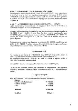 zhticle 74 D Û Ï Q A T I Û N S ET PARTICIPATIONS : + 344 494,00 é.
Dans ce chapitre, légère baisse de la D014’ et de la DSR pour l9 632,00 é‘et ‘une augmentation
de 53 9 12,00 t de la USU. Les plus tortes augmentations proviennent de deux postes,
140000,00 Ede ‘retard de paiement de la CAD des Fonds deConcours et le retard également
depaiement diun an du Fonds Départemental de péréquation de la Taxe Professionnelle pour
171 665,00 € .
Article 75 : AUTRES PRODUITS DE GESTION COURANTE : +2 675,00 €
Légère augmentation, uniquement due à la récupération d’un trimestre revalorisé de la
location de Flnspection de Fliducation Nationale.
Les autres articles ne sont pas signiﬁcatifs. Autotal donc nos recettes sont enaugmentation de
512 614,00 € soit, + 5,38%. Si nous ôtons les deux rentrées exceptionnelles pour
311 000,00 € , Faugmentation de nos recettes se limite à 201 614,00 € soit + 2,12%. Sur
6 années, nos recettes ont augmenté de 14,14% soit + 2,36% l’an en moyenne, soit plus vite
que nos dépenses.
En résumé, sur cet exercice, nous dégageons un excédent de858 686,51 € ,auquel il nous faut
ajouter les 313 492,21 € d’excédent antérieur. Uexcédent total disponible pour autoﬁnancer
notre section dïnvestissement s’élève donc à 1 172 178,72€ .
Uinvestissement 2012
Nos recettes se sont élevées à 4 571 375,12 € dont, 160916,07 € de recettes d’ordre et
1046 672,67€ (Paffectation derésultat d’excédent de fonctionnement de 2011.
Nos dépenses se sont élevées à 5 289 362,78 € dont, 24 532,99 € de dépenses d’ordre et
1 303 642,67 € de déﬁcit antérieur reporté.
L’année 2012 setermine donc avec undéﬁcit d’investissement de717 987,66 € .
Ce déﬁcit sera largement comblé avec Fexcédent de fonctionnement, cette opération
effectuée, il nous restera 386 648,06 € après avoir comblé ledéﬁcit de 67 543,00 € de reste à
réaliser.
La régie des transports
Vous savez tous qu’il s’agit là devisionner les dépenses denotre autocar.
Recettes
Transfert du budget principal 30000,00 €
Excédent antérieur 667,57 €
Total 30 667,57 €
Dépenses 26686,10 €
Excédent 3 981,47 €
 