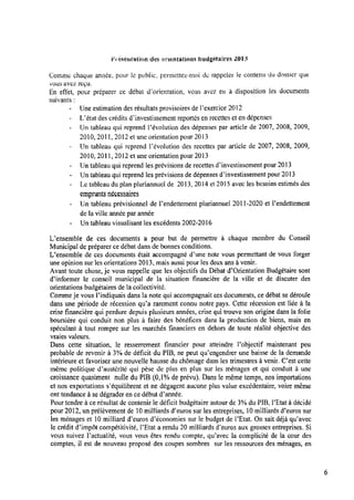 Présentation des rar-ientations budgétaires 2013
Comme chaque année, pour le public, permettez-moi tic rappeler‘ le contenu du dossier que
vous avez reçu.
En effet, pour préparer ce débat Œoricntation, vous avez eu à disposition les documents
suivants:
—Une estimation des résultats provisoires de Pexercice 2012
- L’état des crédits dïnvestissement reportés enrecettes et endépenses
—Un tableau qui reprend l’évolution des dépenses par article de 2007, 2008, 2009,
2010, 201l, 2012 et une orientation pour 2013
—Un tableau qui reprend Févolution des recettes par article de 2007, 2008, 2009,
2010, 2011, 2012 et une orientation pour 2013
- Un tableau qui reprend les prévisions de recettes d’investissement pour 2013
- Un tableau qui reprend les prévisions de dépenses dïnvestissement pour 2013
- Le tableau du plan pluriannuel de 2013, 2014 et 2015 avec les besoins estimés des
emprunts nécessaires
- Un tableau prévisionnel de Fendettement pluriannuel 2011-2020 et Fendettement
de la ville année par année
- Untableau visualisant les excédents 2002-2016
Uensemble de ces documents a pour but de permettre à chaque membre du Conseil
Municipal depréparer ce débat dans de bonnes conditions.
L’ensemble de ces documents était accompagné d’une note vous permettant de vous forger
une opinion sur les orientations 2013, mais aussi pour les deux ans à venir.
Avant toute chose, je vous rappelle que les objectifs du Débat d’0rientation Budgétaire sont
d’informer le conseil municipal de la situation ﬁnancière de la ville et de discuter des
orientations budgétaires de lacollectivité.
Commeje Vous l’indiquais dans la note qui accompagnait ces documents, ce débat sedéroule
dans une période de récession qu’a rarement connu notre pays. Cette récession est liée à la
crise ﬁnancière qui perdure depuis plusieurs années, crise qui trouve son origine dans la folie
boursière qui conduit non plus à faire des bénéﬁces dans la production de biens, mais en
spéculant à tout rompre sur les marchés ﬁnanciers en dehors de toute réalité objective des
vraies valeurs.
Dans cette situation, le resserrement ﬁnancier pour atteindre Pobjectif maintenant peu
probable de revenir à 3% de déﬁcit du PIB, ne peut qu’engendrer une baisse de la demande
intérieure et favoriser une nouvelle hausse du chômage dans les trimestres à venir. C’est cette
même politique d’austérité qui pèse de plus en plus sur les ménages et qui conduit à une
croissance quasiment nulle du PIB (0,l% de prévu). Dans le même temps, nos importations
et nos exportations s’équilibrent et ne dégagent aucune plus value excédentaire, voire même
ont tendance à sedégrader en cedébut d’année.
Pourtendre à ce résultat de contenir le déﬁcit budgétaire autour de 3%du PIB, l’Etat à décidé
pour 2012, unprélèvement de 10milliards d’euros sur les entreprises, 10milliards d’euros sur
les ménages et 10milliard d’euros d’économies sur le budget de l’Etat. On sait déjà qu’avec
le crédit d’impôt compétitivité, l’Etat a rendu 20 milliards d’euros aux grosses entreprises. Si
vous suivez Pactualité, vous vous êtes rendu compte, qu’avec la complicité de la cour des
comptes, il est de nouveau propose’ des coupes sombres sur les ressources des ménages, en
 