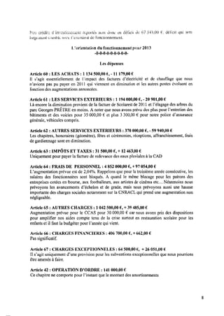 Nos crédits dïni/estisscriieiit reportés sont donc en (iéﬁcii de 6.7 543,00 E‘, déﬁcit qui sera
iargczmenat crsinhla; ‘cltﬁñît; .i"excxârtie‘nit de ionctitmnement.
lﬂorientution du fonctionnement pour 2013
—0—0—0—0—0—0-0-0-0-
Les dépenses
Article 60 : LES ACHATS : 1 134 500,00 6, -l1 179,00€
l1 s'agit essentiellement de lïmpact des factures d’électricitc’ et de chauffage que nous
n’avions pas pu payer en 2011 qui viennent en diminution et les autres postes évoluent en
fonction des augmentations annoncées.
Article 61 : LES SERVICES EXTERIEURS : 1 194 000,00 € ,-20 901,00 €
Làencore la diminution provient de la facture de Scolarest de 2011 et l’élagage des arbres du
parc Georges PRÊTRE en moins. A noter que nous avons prévu des plus pour Pentretien des
bâtiments et des voiries pour 35000,00 € et plus 3 300,00 € pour notre police d’assurance
générale, véhicules compris.
Article 62 : AUTRES SERVICES EXTERIEURS : 370 000,00 E, -59 940,00 €
Les chapitres, honoraires (géomètre), fêtes et cérémonies, réceptions, affranchissement, frais
degardiennage sont en diminution.
Article 63 : IMPÔTS ET TAXES : 31 500,00 € ,+ 12463,00 €
Uniquement pour payer la facture de redevance des eaux pluviales à la CAD
Article 64 : FRAIS DE PERSONNEL : 4 852 000,00 € ,+97 054,00 €
Uaugmentation prévue est de 2,04%. Rappelons que pour latroisième année consécutive, les
salaires des fonctionnaires sont bloqués. A quand le même blocage pour les patrons des
entreprises cotées en bourse, aux footballeurs, aux artistes de cinéma etc....Néanmoins nous
prévoyons les avancements d’échelon et de grade, mais nous prévoyons aussi une hausse
importante des charges sociales notamment sur la CNRACL qui prend une augmentation non
négligeable.
Article 65 : AUTRES CHARGES : 1042 500,00 € ,+ 39 485,00 €
Augmentation prévue pour le CCAS pour 30 000,00 € car nous avons pris des dispositions
pour ampliﬁer nos aides compte tenu de la crise surtout en restauration scolaire pour les
enfants et il faut la budgéter pour Fannée qui vient.
Article 66 : CHARGES FINANCIÈRES : 406 700,00 6, +662,00 €
Pas signiﬁcatif.
Article 67 : CHARGES EXCEPTIONNELES : 64 500,00€ , + 26 051,00 €
Il s’agit uniquement d'une provision pour les subventions exceptionnelles que nous pourrions
être amenés à faire.
Article 42 : O P É R A T I O N D’ORDRE : 141000,00 €
Ce chapitre ne comporte pour l’instant que le montant des amortissements
 