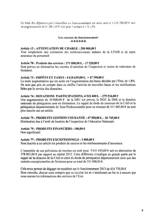 Le total des; dé CHSCS üré‘rî:;ioiizielics en ‘fonctionnement est cioiac acte a9 236 700,00 E soi:r
enangrnentzsttitm de ta‘..- 88mm) t2‘ S015’ pour tinstantà + 1)../2“/o
Les ‘recettes de fonctionnement
-0-0-0—0-0-0-
Article 13 : ATTENUATION DE CHARGE : 200 000,00 €
Tout simplement une estimation des remboursements maladie de la CPAM et de notre
assurance du personnel.
Article 70 : Produits des services : 271 800,00 € ,-17528,00 €
Sont prévus en diminution les recettes dentretien de Pinspection et moins de redevance de
Scolarest.
Article 73 : IMPÔTS ET TAXES : 4 618 639,00 € , + 47398,00 €
La seule augmentation qui est actée est Paugmentation des bases décidée par l’Etat, de 1,8%.
Ne sont pas pris en compte dans ce chiffre l’arrivée de nouvelles bases et les rectiﬁcations
faitespar leservice des domaines.
Article 74 : DOTATIONS PARTICIPATIONS, 4 510 400 € , -275 516,00 €
Une augmentation de 34 000,00 € de la DSU est prévue, la DGF, la DSR et la dotation
nationale de péréquation sont en diminution. Lerappel du fonds de concours de la CAD et la
péréquation départementale de Taxe Professionnelle pour unmontant de 311 665,00 € ne sont
plus inscrits sur cet article.
Article 75 : PRODUITS GESTION COURANTE : 47 500,00 € ,-26 745,00 €
Diminutiondue à Parrêt de location de Pinspection de l’éducation Nationale
Article 79 : PRODUITS FINANCIERS : 100,00 €
Non signiﬁcatif.
Article 77 : PRODUITS EXCEPTIONNELS : 3 000,00 €
Sont inscrits à cet article les produits de cession et les remboursements d’assurance.
Uensemble de ces prévisions de recettes est noté pour 9 651 439,00 € soit en diminution de
378 063,00 € par rapport au réalisé 2012. Cette différence s’explique en grande partie par 1e
rappel de la dotation de 1aCAD et celui du fonds de péréquation départementale ainsi que des
rentrées exceptionnelles de Scolarest pour un total de 351 000,00 € .
Cela nous permet dedégager unexcédent sur lefonctionnement 2013 de414 739,00 €
Bien entendu, chacun aura compris que ce résultat ira en s’améliorant aufur et à mesure que
nous aurons les informations des services de l’Etat.
 
