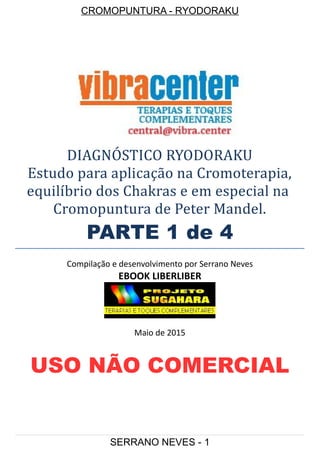 CROMOPUNTURA - RYODORAKU
DIAGNÓSTICO RYODORAKU
Estudo para aplicação na Cromoterapia,
equilíbrio dos Chakras e em especial na
Cromopuntura de Peter Mandel.
PARTE 1 de 4
Compilação e desenvolvimento por Serrano Neves
EBOOK LIBERLIBER
Maio de 2015
USO NÃO COMERCIAL
SERRANO NEVES - 1
 