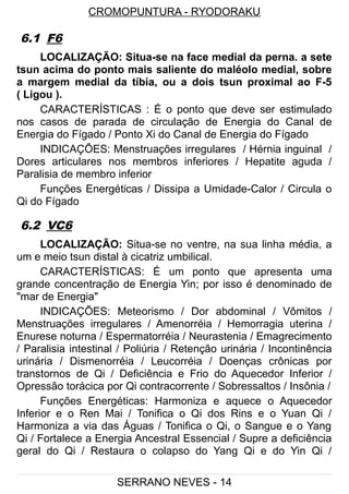 CROMOPUNTURA - RYODORAKU
6.1 F6
LOCALIZAÇÃO: Situa-se na face medial da perna. a sete
tsun acima do ponto mais saliente do maléolo medial, sobre
a margem medial da tíbia, ou a dois tsun proximal ao F-5
( Ligou ).
CARACTERÍSTICAS : É o ponto que deve ser estimulado
nos casos de parada de circulação de Energia do Canal de
Energia do Fígado / Ponto Xi do Canal de Energia do Fígado
INDICAÇÕES: Menstruações irregulares / Hérnia inguinal /
Dores articulares nos membros inferiores / Hepatite aguda /
Paralisia de membro inferior
Funções Energéticas / Dissipa a Umidade-Calor / Circula o
Qi do Fígado
6.2 VC6
LOCALIZAÇÃO: Situa-se no ventre, na sua linha média, a
um e meio tsun distal à cicatriz umbilical.
CARACTERÍSTICAS: É um ponto que apresenta uma
grande concentração de Energia Yin; por isso é denominado de
"mar de Energia"
INDICAÇÕES: Meteorismo / Dor abdominal / Vômitos /
Menstruações irregulares / Amenorréia / Hemorragia uterina /
Enurese noturna / Espermatorréia / Neurastenia / Emagrecimento
/ Paralisia intestinal / Poliúria / Retenção urinária / Incontinência
urinária / Dismenorréia / Leucorréia / Doenças crônicas por
transtornos de Qi / Deficiência e Frio do Aquecedor Inferior /
Opressão torácica por Qi contracorrente / Sobressaltos / Insônia /
Funções Energéticas: Harmoniza e aquece o Aquecedor
Inferior e o Ren Mai / Tonifica o Qi dos Rins e o Yuan Qi /
Harmoniza a via das Águas / Tonifica o Qi, o Sangue e o Yang
Qi / Fortalece a Energia Ancestral Essencial / Supre a deficiência
geral do Qi / Restaura o colapso do Yang Qi e do Yin Qi /
SERRANO NEVES - 14
 