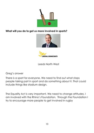 10
What will you do to get us more involved in sports?
Leeds North West
Greg’s answer
There is a sport for everyone. We need to find out what stops
people taking part in sport and do something about it. That could
include things like stadium design.
The Equality Act is very important. We need to change attitudes. I
am involved with the Rhino’s Foundation. Through the Foundation I
try to encourage more people to get involved in rugby
 