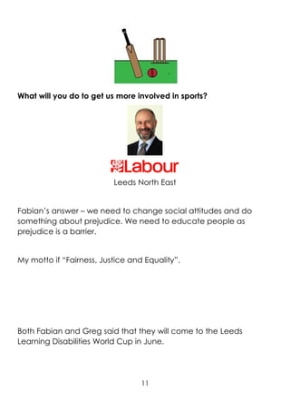 11
What will you do to get us more involved in sports?
Leeds North East
Fabian’s answer – we need to change social attitudes and do
something about prejudice. We need to educate people as
prejudice is a barrier.
My motto if “Fairness, Justice and Equality”.
Both Fabian and Greg said that they will come to the Leeds
Learning Disabilities World Cup in June.
 