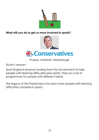 12
What will you do to get us more involved in sports?
Pudsey, Horsforth, Aireborough
Stuart’s answer -
Sport England receives funding from the Government to help
people with learning difficulties play sports. They run a lot of
programmes for people with different needs.
The legacy of the Paralympics has seen more people with learning
difficulties compete in sports.
 
