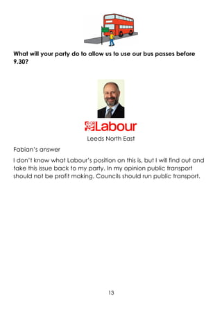 13
What will your party do to allow us to use our bus passes before
9.30?
Leeds North East
Fabian’s answer
I don’t know what Labour’s position on this is, but I will find out and
take this issue back to my party. In my opinion public transport
should not be profit making. Councils should run public transport.
 