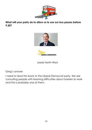14
What will your party do to allow us to use our bus passes before
9.30?
Leeds North West
Greg’s answer
I need to feed this back to the Liberal Democrat party. We are
consulting people with learning difficulties about barriers to work
and this is probably one of them.
 