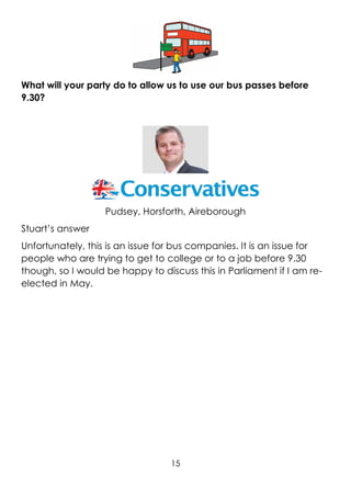 15
What will your party do to allow us to use our bus passes before
9.30?
Pudsey, Horsforth, Aireborough
Stuart’s answer
Unfortunately, this is an issue for bus companies. It is an issue for
people who are trying to get to college or to a job before 9.30
though, so I would be happy to discuss this in Parliament if I am re-
elected in May.
 