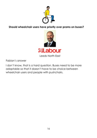 16
Should wheelchair users have priority over prams on buses?
Leeds North East
Fabian’s answer
I don’t know, that is a hard question. Buses need to be more
adaptable so that it doesn’t have to be choice between
wheelchair users and people with pushchairs.
 