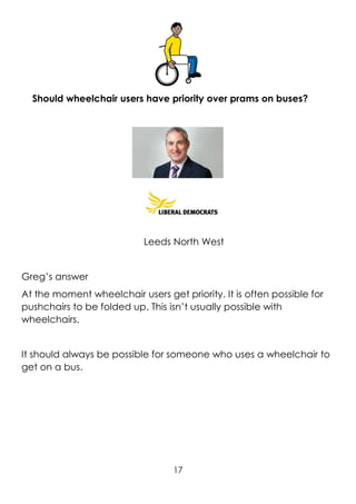 17
Should wheelchair users have priority over prams on buses?
Leeds North West
Greg’s answer
At the moment wheelchair users get priority. It is often possible for
pushchairs to be folded up. This isn’t usually possible with
wheelchairs.
It should always be possible for someone who uses a wheelchair to
get on a bus.
 