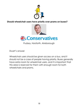 18
Should wheelchair users have priority over prams on buses?
Pudsey, Horsforth, Aireborough
Stuart’s answer
Wheelchair users should be given access on a bus, and it
should not be a case of people having priority. Buses generally
have extra room for wheelchair users, and it is important that
this area is reserved for them with enough room for both
wheelchairs and prams.
 