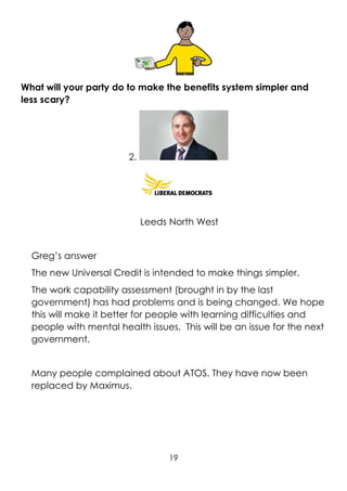 19
What will your party do to make the benefits system simpler and
less scary?
2.
Leeds North West
Greg’s answer
The new Universal Credit is intended to make things simpler.
The work capability assessment (brought in by the last
government) has had problems and is being changed. We hope
this will make it better for people with learning difficulties and
people with mental health issues. This will be an issue for the next
government.
Many people complained about ATOS. They have now been
replaced by Maximus.
 