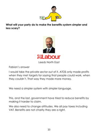 20
What will your party do to make the benefits system simpler and
less scary?
Leeds North East
Fabian’s answer
I would take the private sector out of it. ATOS only made profits
when they met targets for saying that people could work, when
they couldn’t. That way they made more money.
We need a simpler system with simpler language.
This, and the last, government have tried to reduce benefits by
making it harder to claim.
We also need to change attitudes. We all pay taxes including
VAT. Benefits are not charity they are a right.
 