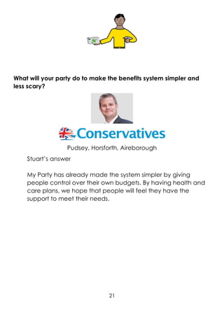 21
What will your party do to make the benefits system simpler and
less scary?
Pudsey, Horsforth, Aireborough
Stuart’s answer
My Party has already made the system simpler by giving
people control over their own budgets. By having health and
care plans, we hope that people will feel they have the
support to meet their needs.
 