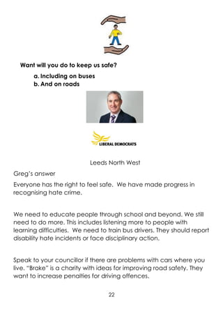 22
Want will you do to keep us safe?
a. Including on buses
b. And on roads
Leeds North West
Greg’s answer
Everyone has the right to feel safe. We have made progress in
recognising hate crime.
We need to educate people through school and beyond. We still
need to do more. This includes listening more to people with
learning difficulties. We need to train bus drivers. They should report
disability hate incidents or face disciplinary action.
Speak to your councillor if there are problems with cars where you
live. “Brake” is a charity with ideas for improving road safety. They
want to increase penalties for driving offences.
 