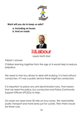 23
Want will you do to keep us safe?
a. Including on buses
b. And on roads
Leeds North East
Fabian’s answer
Children learning together from the age of 4 would help to reduce
prejudice
We need to train bus drivers to deal with bullying. It is hard without
conductors. If it was a public service there might be conductors.
It is important to police any anti-discrimination laws. That means
that we need the police, bus conductors and Police Community
Support Officers (PCSOs) to help.
On roads we need more 20 mile an hour zones. We need better
public transport and more lanes just for cyclists. Then there would
be fewer cars.
 