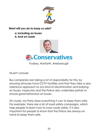 24
Want will you do to keep us safe?
a. Including on buses
b. And on roads
Pudsey, Horsforth, Aireborough
Stuart’s answer
Bus companies are taking a lot of responsibility for this, by
ensuring all buses have CCTV facilities and that they take a zero
tolerance approach to any kind of discrimination and bullying
on buses. Inspectors and the Police also undertake patrols to
ensure good behaviour on buses.
On roads, my Party does everything it can to keep them safe.
For example, there are a lot of road safety campaigns, which
help people to learn how to cross roads safely. It is also
important for people to know that the Police are always on
hand to keep them safe.
 