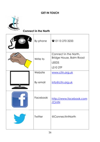 26
GET IN TOUCH
Connect in the North
By phone  0113 270 3233
Write to
Connect in the North,
Bridge House, Balm Road
LEEDS
LS10 2TP
Website
By email
www.citn.org.uk
info@citn.org.uk
Facebook http://www.facebook.com
/CintN
Twitter @ConnectintNorth
 