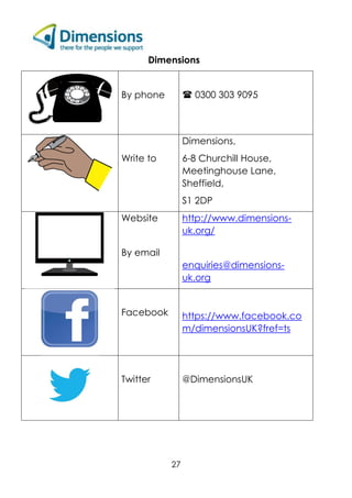27
Dimensions
By phone  0300 303 9095
Write to
Dimensions,
6-8 Churchill House,
Meetinghouse Lane,
Sheffield,
S1 2DP
Website
By email
http://www.dimensions-
uk.org/
enquiries@dimensions-
uk.org
Facebook https://www.facebook.co
m/dimensionsUK?fref=ts
Twitter @DimensionsUK
 