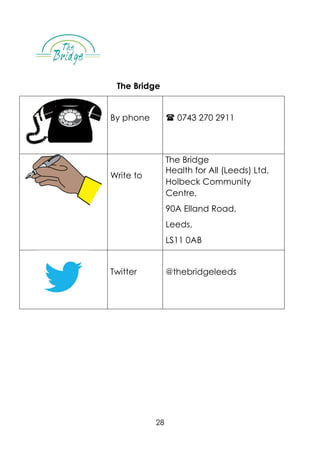 28
The Bridge
By phone  0743 270 2911
Write to
The Bridge
Health for All (Leeds) Ltd,
Holbeck Community
Centre,
90A Elland Road,
Leeds,
LS11 0AB
Twitter @thebridgeleeds
 