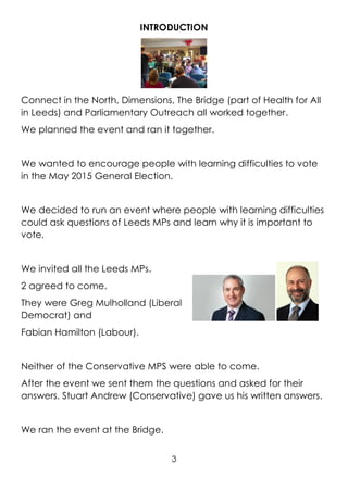 3
INTRODUCTION
Connect in the North, Dimensions, The Bridge (part of Health for All
in Leeds) and Parliamentary Outreach all worked together.
We planned the event and ran it together.
We wanted to encourage people with learning difficulties to vote
in the May 2015 General Election.
We decided to run an event where people with learning difficulties
could ask questions of Leeds MPs and learn why it is important to
vote.
We invited all the Leeds MPs.
2 agreed to come.
They were Greg Mulholland (Liberal
Democrat) and
Fabian Hamilton (Labour).
Neither of the Conservative MPS were able to come.
After the event we sent them the questions and asked for their
answers. Stuart Andrew (Conservative) gave us his written answers.
We ran the event at the Bridge.
 