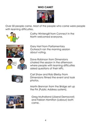 4
WHO CAME?
Over 50 people came. Most of the people who came were people
with learning difficulties.
Cathy Wintersgill from Connect in the
North welcomed everyone.
Gary Hart from Parliamentary
Outreach ran the morning session
about voting.
Dave Robinson from Dimensions
chaired the session in the afternoon
where people with learning difficulties
asked questions of their MPs.
Carl Shaw and Rob Ellerby From
Dimensions filmed the event and took
photos.
Martin Brennan from the Bridge set up
the PA (Public Address system).
Greg Mulholland (Liberal Democrat)
and Fabian Hamilton (Labour) both
came.
 