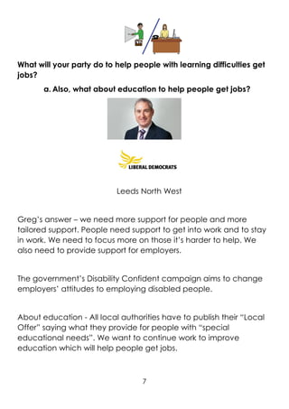 7
What will your party do to help people with learning difficulties get
jobs?
a. Also, what about education to help people get jobs?
Leeds North West
Greg’s answer – we need more support for people and more
tailored support. People need support to get into work and to stay
in work. We need to focus more on those it’s harder to help. We
also need to provide support for employers.
The government’s Disability Confident campaign aims to change
employers’ attitudes to employing disabled people.
About education - All local authorities have to publish their “Local
Offer” saying what they provide for people with “special
educational needs”. We want to continue work to improve
education which will help people get jobs.
 