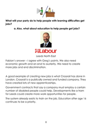 8
What will your party do to help people with learning difficulties get
jobs?
a. Also, what about education to help people get jobs?
Leeds North East
Fabian’s answer – I agree with Greg’s points. We also need
economic growth and an end to austerity. We need to create
more jobs and end discrimination.
A good example of creating new jobs is what Crossrail has done in
London. Crossrail is a publically owned and funded company. They
have created lots of new apprenticeships.
Government contracts that say a company must employ a certain
number of disabled people could help. Developments like a tram
for Leeds could create more work opportunities for people.
The system already exists to train on the job. Education after age 16
continues to be a priority.
 