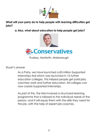 9
What will your party do to help people with learning difficulties get
jobs?
a. Also, what about education to help people get jobs?
Pudsey, Horsforth, Aireborough
Stuart’s answer
As a Party, we have launched a £3 million Supported
Internships trial which was launched in 15 further
education colleges. This helped people get paid jobs,
voluntary work and further education. All colleges can
now create Supported Internships.
As part of this, the trial involved a structured learning
programme that is tailored to the individual needs of the
person, and it will equip them with the skills they need for
the job, with the help of expert job coaches.
 
