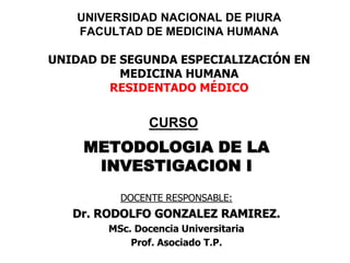 UNIVERSIDAD NACIONAL DE PIURA
FACULTAD DE MEDICINA HUMANA
UNIDAD DE SEGUNDA ESPECIALIZACIÓN EN
MEDICINA HUMANA
RESIDENTADO MÉDICO
METODOLOGIA DE LA
INVESTIGACION I
DOCENTE RESPONSABLE:
Dr. RODOLFO GONZALEZ RAMIREZ.
MSc. Docencia Universitaria
Prof. Asociado T.P.
CURSO
 