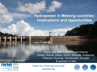 Hydropower in Mekong countries:
                        implications and opportunities




                                                                               Photo Davidvan Cakenberghe/IWMI
                                                                               Photo: :Tom van Cakenberghe/IWMI
                                                                                       Tom Brazier/IWMI
                               Hoanh and MK1 & BMZ Project Teams:
                          Sonali, Dennis, Diana, Sanjiv, Matthew, Guillaume,
                             Florence, Soumya, Somphasith, Anousith
04/12/2012, IWMI-HQ                       & partners in SEA
                      Water for a food-secure world
                              www.iwmi.org
 