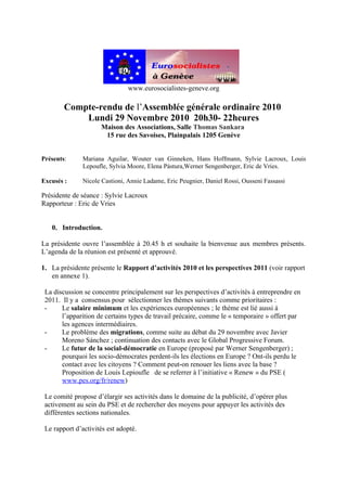 www.eurosocialistes-geneve.org

        Compte-rendu de l’Assemblée générale ordinaire 2010
            Lundi 29 Novembre 2010 20h30- 22heures
                     Maison des Associations, Salle Thomas Sankara
                      15 rue des Savoises, Plainpalais 1205 Genève


Présents:      Mariana Aguilar, Wouter van Ginneken, Hans Hoffmann, Sylvie Lacroux, Louis
               Lepoufle, Sylvia Moore, Elena Pástura,Werner Sengenberger, Eric de Vries.

Excusés :      Nicole Castioni, Annie Ladame, Eric Peugnier, Daniel Rossi, Ousseni Fassassi

Présidente de séance : Sylvie Lacroux
Rapporteur : Eric de Vries


   0. Introduction.

La présidente ouvre l’assemblée à 20.45 h et souhaite la bienvenue aux membres présents.
L’agenda de la réunion est présenté et approuvé.

1. La présidente présente le Rapport d’activités 2010 et les perspectives 2011 (voir rapport
   en annexe 1).

 La discussion se concentre principalement sur les perspectives d’activités à entreprendre en
 2011. Il y a consensus pour sélectionner les thèmes suivants comme prioritaires :
 -     Le salaire minimum et les expériences européennes ; le thème est lié aussi à
       l’apparition de certains types de travail précaire, comme le « temporaire » offert par
       les agences intermédiaires.
 -     Le problème des migrations, comme suite au débat du 29 novembre avec Javier
       Moreno Sánchez ; continuation des contacts avec le Global Progressive Forum.
 -     Le futur de la social-démocratie en Europe (proposé par Werner Sengenberger) ;
       pourquoi les socio-démocrates perdent-ils les élections en Europe ? Ont-ils perdu le
       contact avec les citoyens ? Comment peut-on renouer les liens avec la base ?
       Proposition de Louis Lepioufle de se referrer à l’initiative « Renew » du PSE (
       www.pes.org/fr/renew)

 Le comité propose d’élargir ses activités dans le domaine de la publicité, d’opérer plus
 activement au sein du PSE et de rechercher des moyens pour appuyer les activités des
 différentes sections nationales.

 Le rapport d’activités est adopté.
 