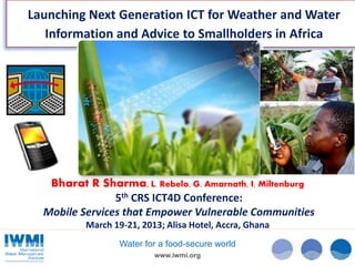 www.iwmi.org
Water for a food-secure world
Launching Next Generation ICT for Weather and Water
Information and Advice to Smallholders in Africa
Bharat R Sharma, L. Rebelo, G. Amarnath, I. Miltenburg
5th CRS ICT4D Conference:
Mobile Services that Empower Vulnerable Communities
March 19-21, 2013; Alisa Hotel, Accra, Ghana
 