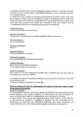 L’éducation nationale est dans plusieurs domaines sa propre formatrice, c'est-à—dire elle forme
elle—mêmeles gensqu’elle emploie dansdifférents domaines,comme l’éducation nationale
est son propre assureur.
La collectivité n’a pasvocation,cen’estpasdesacompétencedeformer lesgens.Donc,nous
nous dirigeons vers deux types de formations. Un type de formation qui est le centre de la
fonction publique mais certaines de ces formations ne sont pas dispensées par ce centre, nous
avons donc une convention avec IDEES qui va prendre le relai avec d’autres villes de
l’arrondissement pour faire ces formations aux gens que nous employons.
Monsieur Desmons:
Combien de personnes sont concernées ?
Monsieur le Président :
Pourraient être concernées pour le moment une petite vingtaine de personnes.
Monsieur Desmons:
Nous nous abstenons.
Monsieur le Président :
Pardon ?
Monsieur Desmons:
Nous nous abstenons sur ce point.
Monsieur le président z
Vous vousabstenezsurla formation descontrats!
Monsieur Desmons:
Sur 1echoix de l’association en question.
Position démocratique de notre groupe.
Monsieur le président :
Moi j’essaie de vous faire comprendre la ﬁnalité, nous ne décidons pas seul, nous avons eu
des réunions de travail avec le DIREC.
C’est adopté à la majorité, l’opposition s’abstenant sur cette question de formation et du choix
de la manière de faire.
C’est assez surprenant, mais enﬁn c’est votre rôle.
Prise en charge des frais de déplacementdeslgents territoriaux dans le cadre
d’une actionde formation
Monsieur le Président :
Les fonctionnaires territoriaux ainsi que les agents non titulaires d’une collectivité territoriale
peuvent bénéﬁcier, sous certaines conditions, du remboursement des frais de transport, de
repas et d’hébergement lorsqu’ils se déplacent pour suivre une action de formation.
Le décretn°2007- 23 du 5janvier 2007 modiﬁantle décretn°2001-654 du l9 juillet 2001 ﬁxe
le cadre général des conditions et modalités de règlement des frais occasionnés par les
déplacements des personnels des collectivités territoriales mais donne compétence aux
organes délibérants des collectivités pour ﬁxer certaines modalités de remboursement.
lO
 