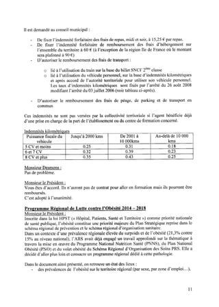 Il est demandé au conseil municipal :
- De ﬁxer l’indemnité forfaitaire des frais de repas, midi et soir, à 15,25€ par repas.
— De ﬁxer l’indemnité forfaitaire de remboursement des frais d’hébergement sur
l’ensemble du territoire à 60 € (à l’exception de la région Ile de France où le montant
sera plafonné à 90 € )
- D’autoriser 1eremboursement des frais de transport :
o lié àl’utilisationdutrainsurla basedubillet SNCF2èmeclasse
o lié à l’utilisation du véhiculepersonnel,surla based’indemnitéskilométriques
et aprèsaccord de l’autorité territoriale pour utiliser son véhicule personnel.
Les taux d’indemnités kilométriques sont ﬁxés par l’arrêté du 26 août 2008
modiﬁant l’arrêté du 03juillet 2006 (voir tableau ci-après).
- D’autoriser le remboursement des frais de péage, de parking et de transport en
commun
Ces indemnitésne sont pas verséespar la collectivité territoriale si l’agent bénéﬁcie déjà
d’une prise en charge de la part de l’établissement ou du centre de formation concerné.
Indemnités kilométriques
Puissance ﬁscale du Jusqu’à 2000 kms De 2001 à Au—delàde 10 000
véhicule 10 OOOkms kms
5 CV et moins 0.25 0.31 0.18
6 et 7 CV 0.32 0.39 0.23
8 CV et plus 0.35 0.43 0.25
Monsieur Desmons:
Pas de problème.
Monsieur le Président :
Vous êtes d’accord. Ils n’auront pas de contrat pour aller en formation mais ils pourront être
remboursés.
C’estadoptéà l’unanimité.
Programme Régional de Lutte contrel’Obésité 2014—2018
Monsieur le Président :
Inscritedansla loi HPST (<<Hôpital, Patients,Santéet Territoire >>)commepriorité nationale
de santé publique, l’obésité constitue une priorité majeure du Plan Stratégique reprise dans le
schéma régional de prévention et le schéma régional d’organisation sanitaire.
Dans un contexte d’une prévalence régionale élevée du surpoids et de l’obésité (21,3% contre
15% au niveau national), l’ARS avait déjà engagéun travail approfondi sur la thématiqueà
travers la mise en œuvre du Programme National Nutrition Santé (PNNS), du Plan National
Obésité (PNO) et du volet obésité du Schéma Régional d’Organisation des Soins PRS. Elle a
décidé d’aller plus loin et consacre un programme régional dédié à cette pathologie.
Dans le document ainsi présenté, on retrouve un état des lieux :
- des prévalences de l’obésité sur le territoire régional (par sexe, par zone d’emploi. ..),
11
 