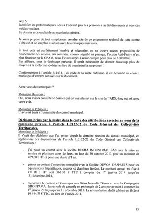 Axe 5 :
Identiﬁer les problématiques liées à l’obésité pour les personnes en établissements et services
médico-sociaux.
Le dossier est consultable au secrétariat général.
Je vous propose de tout simplement prendre acte de ce programme régional de lutte contre
l’obésité et de son plan d’action avec les remarques suivantes.
Si tout cela est parfaitement louable et nécessaire, on ne trouve aucune proposition de
ﬁnancementdesactions.Au contraire,commesignaléau passage,l’action Acti-Fruity n’est
plus ﬁnancée par la CPAM, nous l’avons repris à notre compte pour plus de 2 000,00 € .
Par ailleurs, pour le dépistage précoce, il serait nécessaire de donner beaucoup plus de
moyens à la médecine scolaire au lieu de quasiment la supprimer !
Conformément à l’article R.1434-1 du code de la santé publique, il est demandé au conseil
municipal d’émettre son avis sur le document.
Avez-vous des remarques ?
Monsieur Desmons:
Oui, nous avions consulté le dossier qui est sur internet sur le site de l’ARS, donc oui 0k avec
votre avis.
Monsieur le Président z
L’avis estémisà l’unanimité du conseilmunicipal.
Décisionsprisespar le maire dansle cadredesattributions exercéesau nom dela
commune prévues à l’article L.2122-22 du Code Général des Collectivités
Territoriales.
Monsieur le Président :
Il s’agit des décisions que j’ai prises depuis la dernière réunion du conseil municipal, en
application des dispositions de l’article L.2122-22 du Code Général des Collectivités
Territoriales :
- j’ai passé un contrat avec la société DEKRA INDUSTRIAL SAS pour la mise en
service de plusieurs aires de jeux, en date du 30 octobre 2013 pour un montant de
409,00 € HT et pour une durée d’1 an.
- passer un contrat d’entretien normalisé avec la Société DEVOS DESPRETS pour les
équipementsfrigoriﬁques, meuleset chambresfroides. Le montantannuelestﬁxé à
471.18 € HT soit 563.53 € TTC à compter du 1erjanvier 2014 jusqu’au
31 décembre 2014,
- reconduire le contrat <<Dommages aux Biens Incendie Divers >>avec 1a Compagnie
GROUPAMA , la période de garantie est prolongée de 2 ans par avenant à compter du
1erjanvier 2014jusqu’au 31 décembre 2015. La rémunération dudit cabinet est ﬁxée à
19444,77€ TTC, au titre de l’année 2014.
13
 