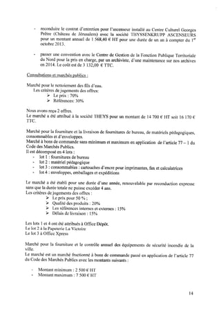 - reconduire le contrat d’entretien pour l’ascenseur installé au Centre Culturel Georges
Prêtre (Château de Jérusalem) avec la société THYSSENKRUPP ASCENSEURS
pour un montant annuel de 1 568,40 € HT pour une durée de un an à compter du 1er
octobre 2013.
- passeruneconventionavecle Centrede Gestionde la FonctionPubliqueTerritoriale
du Nord pour la pris en charge, par un archiviste, d’une maintenance sur nos archives
en 2014. Le coût est de 3 132,00 € TTC.
Consultations et marchés publics :
Marché pour le nettoiement des ﬁls d’eau.
Les critères dejugements des offres:
> Le prix : 70%
> Références: 30%
Nousavonsreçu2 offres.
Le marché a été attribué à la société THEYS pour un montant de 14700 € HT soit 16 170€
TTC.
Marché pour la fourniture et la livraison de fournitures de bureau, de matériels pédagogiques,
consommables et d’enveloppes.
Marché à bons de commande sans minimum et maximum en application de l’article 77—l du
CodedesMarchésPublics.
Il est décomposé en 4 lots :
- lot l :fournitures debureau
- lot 2 : matériel pédagogique
- lot 3 : consommables: cartouchesd’encre pour imprimantes,fax et calculatrices
- lot 4 : enveloppes, emballages et expéditions
Le marché a été établi pour une durée d’une année, renouvelable par reconduction expresse
sans que la durée totale ne puisse excéder 4 ans.
Les critères dejugements des offres :
> Le prix pour 50 % ;
> Qualité des produits : 20%
> Les références internes et externes : 15%
> Délaisdelivraison: 15%
Les lots 1et 4 ont été attribués à Ofﬁce Dépôt.
Le lot 2 à la Papeterie La Victoire
Le lot 3 à Ofﬁce Xpress
Marché pour la fourniture et le contrôle annuel des équipements de sécurité incendie de la
ville.
Le marchéestun marchéfractionné à bonsde commandepasséen application de l’article 77
du Code desMarchés Publics avec les montants suivants :
- Montant minimum : 2 500 € HT
- Montant maximum : 7 500€ HT
14
 